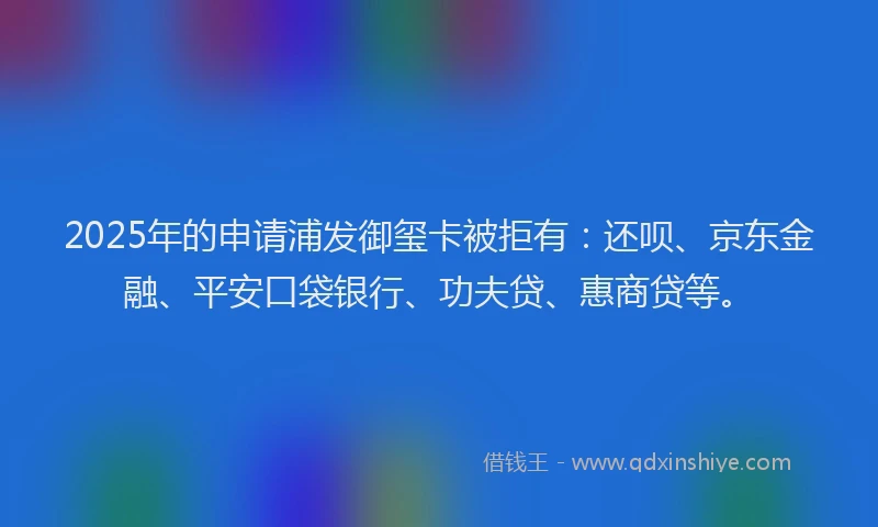 2025年的申请浦发御玺卡被拒有：还呗、京东金融、平安口袋银行、功夫贷、惠商贷等。