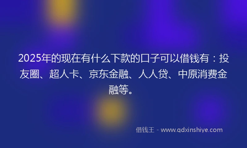 2025年的现在有什么下款的口子可以借钱有：投友圈、超人卡、京东金融、人人贷、中原消费金融等。