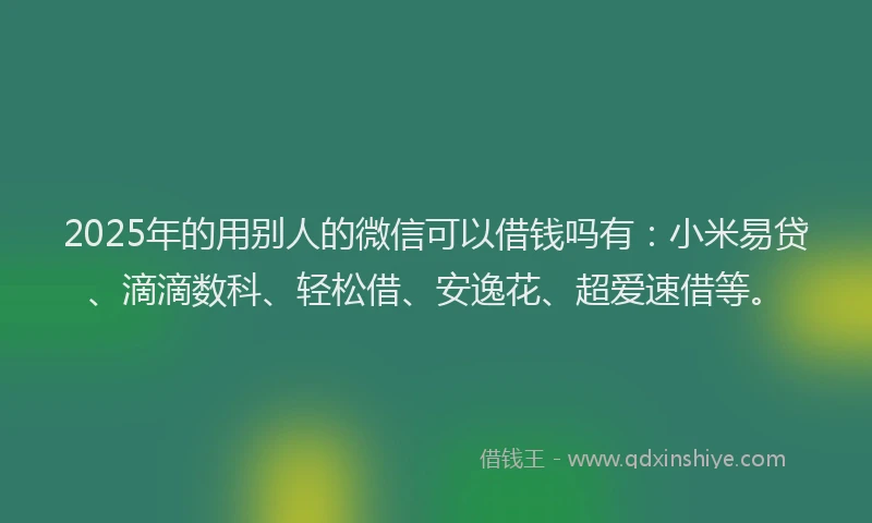 2025年的用别人的微信可以借钱吗有：小米易贷、滴滴数科、轻松借、安逸花、超爱速借等。