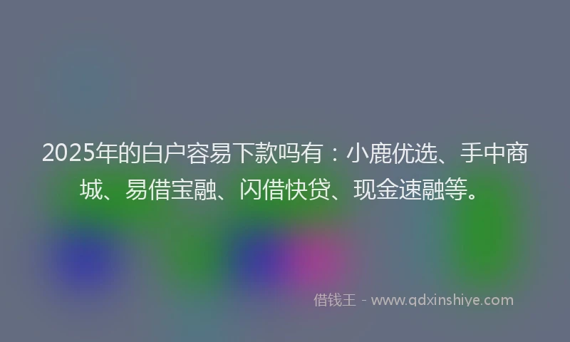 2025年的白户容易下款吗有：小鹿优选、手中商城、易借宝融、闪借快贷、现金速融等。