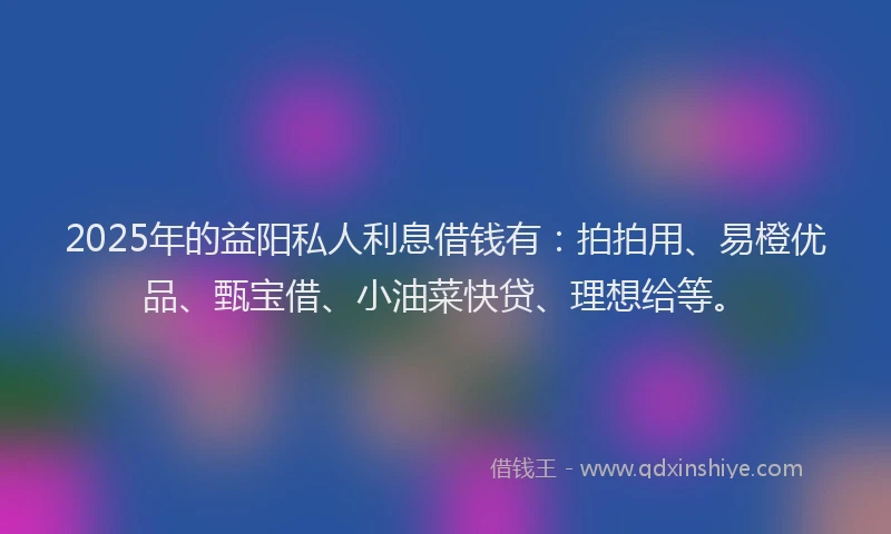 2025年的益阳私人利息借钱有：拍拍用、易橙优品、甄宝借、小油菜快贷、理想给等。