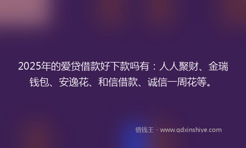 2025年的爱贷借款好下款吗有：人人聚财、金瑞钱包、安逸花、和信借款、诚信一周花等。