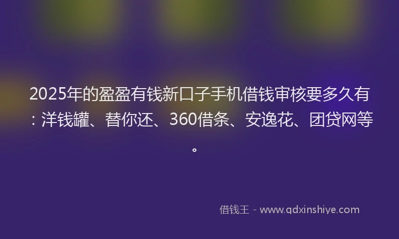 2025年的盈盈有钱新口子手机借钱审核要多久有：洋钱罐、替你还、360借条、安逸花、团贷网等。