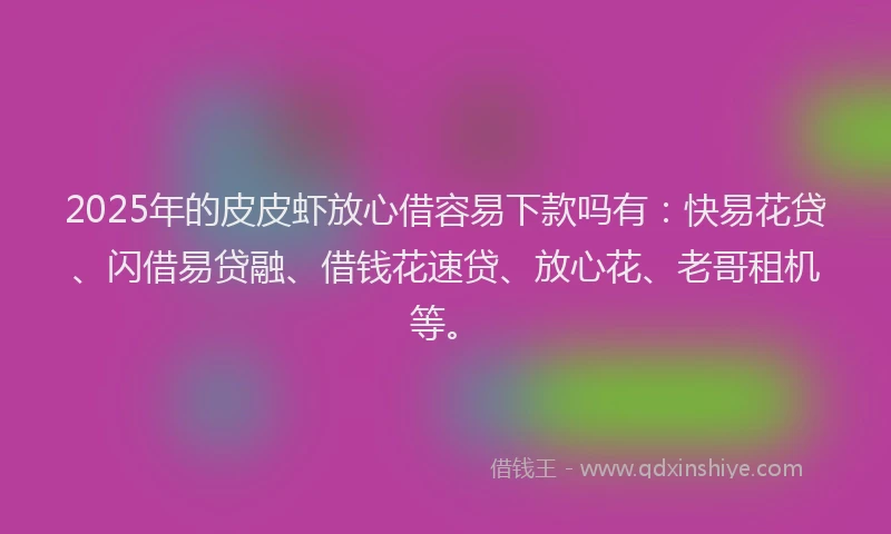 2025年的皮皮虾放心借容易下款吗有：快易花贷、闪借易贷融、借钱花速贷、放心花、老哥租机等。