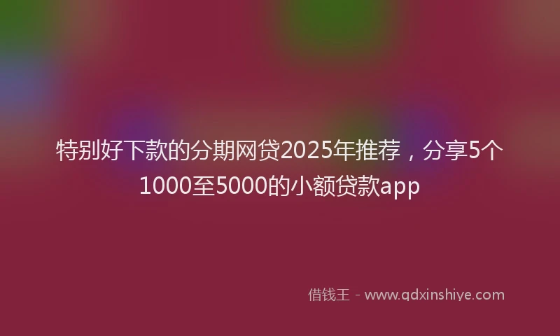 特别好下款的分期网贷2025年推荐，分享5个1000至5000的小额贷款app