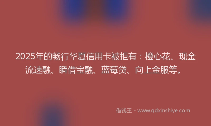 2025年的畅行华夏信用卡被拒有：橙心花、现金流速融、瞬借宝融、蓝莓贷、向上金服等。