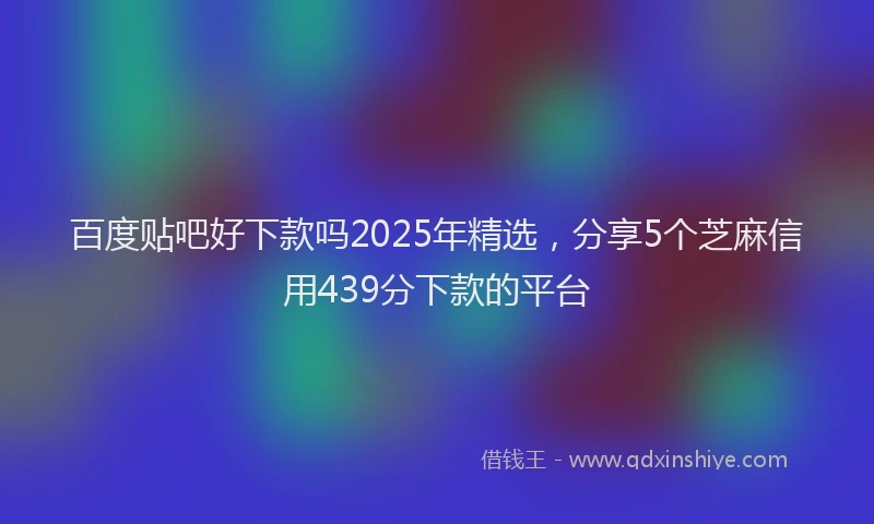 百度贴吧好下款吗2025年精选，分享5个芝麻信用439分下款的平台