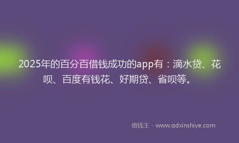 2025年的百分百借钱成功的app有：滴水贷、花呗、百度有钱花、好期贷、省呗等。