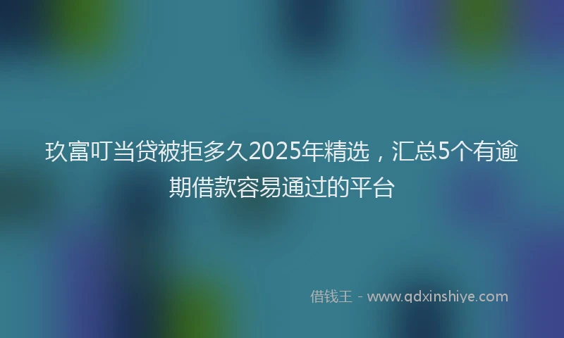 玖富叮当贷被拒多久2025年精选，汇总5个有逾期借款容易通过的平台