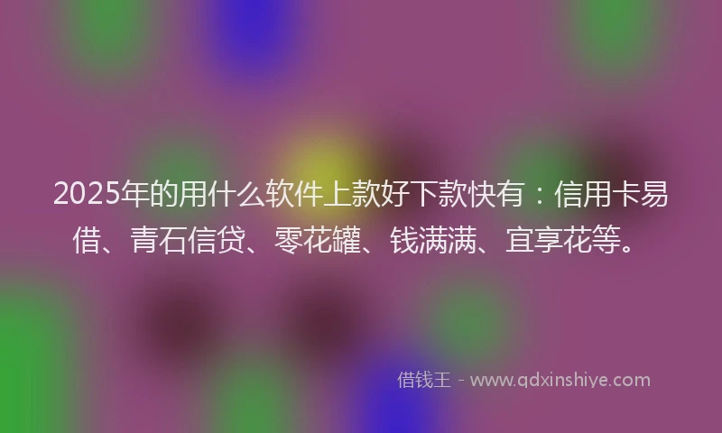 2025年的用什么软件上款好下款快有：信用卡易借、青石信贷、零花罐、钱满满、宜享花等。