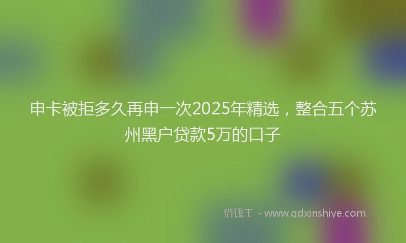 申卡被拒多久再申一次2025年精选，整合五个苏州黑户贷款5万的口子