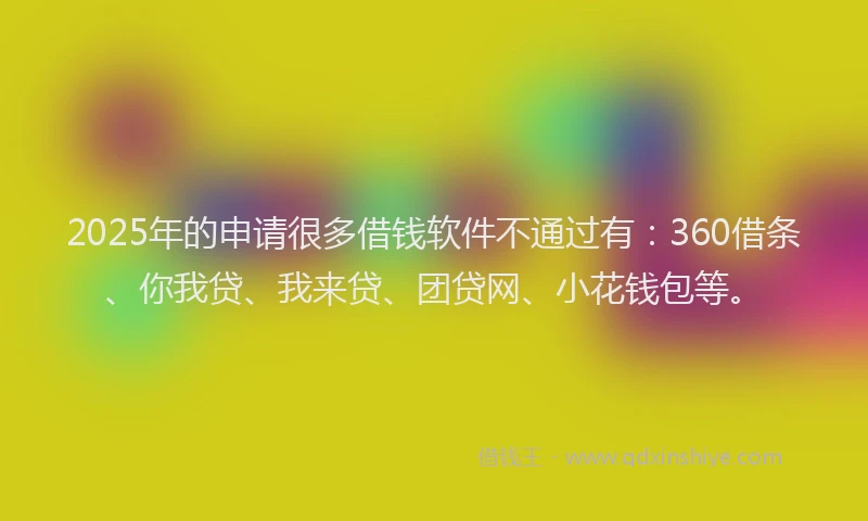 2025年的申请很多借钱软件不通过有：360借条、你我贷、我来贷、团贷网、小花钱包等。