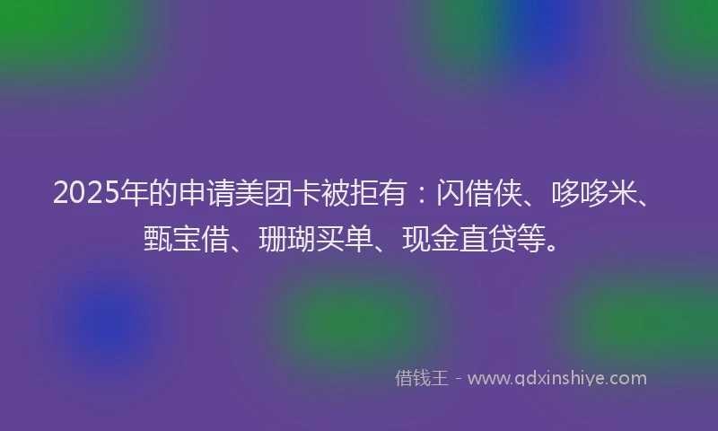 2025年的申请美团卡被拒有：闪借侠、哆哆米、甄宝借、珊瑚买单、现金直贷等。
