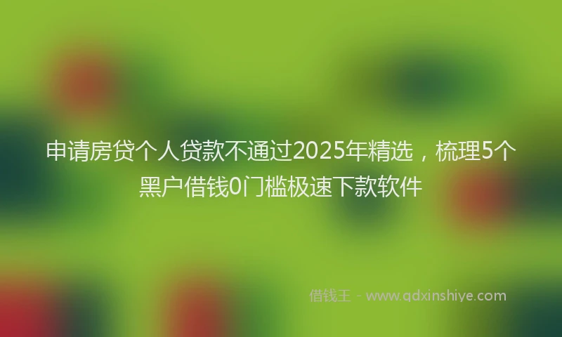 申请房贷个人贷款不通过2025年精选，梳理5个黑户借钱0门槛极速下款软件