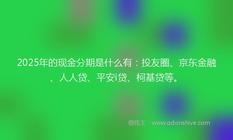2025年的现金分期是什么有：投友圈、京东金融、人人贷、平安i贷、柯基贷等。