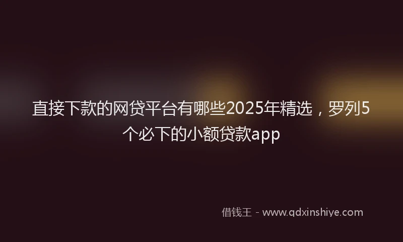 直接下款的网贷平台有哪些2025年精选，罗列5个必下的小额贷款app