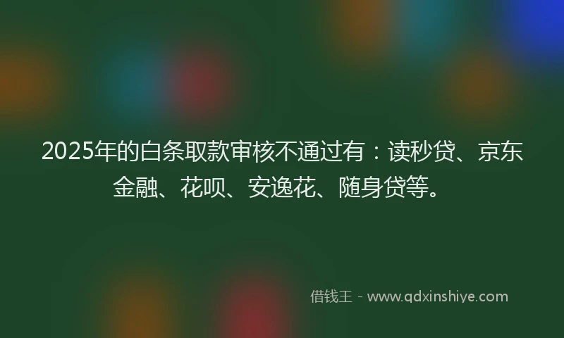 2025年的白条取款审核不通过有：读秒贷、京东金融、花呗、安逸花、随身贷等。