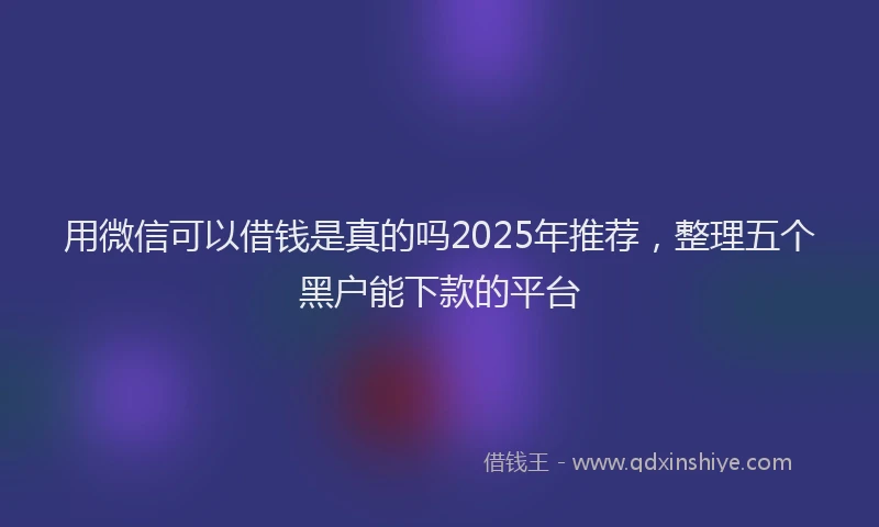用微信可以借钱是真的吗2025年推荐，整理五个黑户能下款的平台