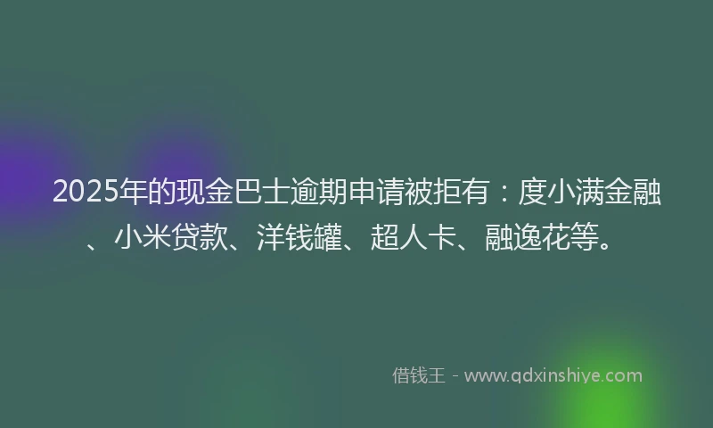 2025年的现金巴士逾期申请被拒有：度小满金融、小米贷款、洋钱罐、超人卡、融逸花等。