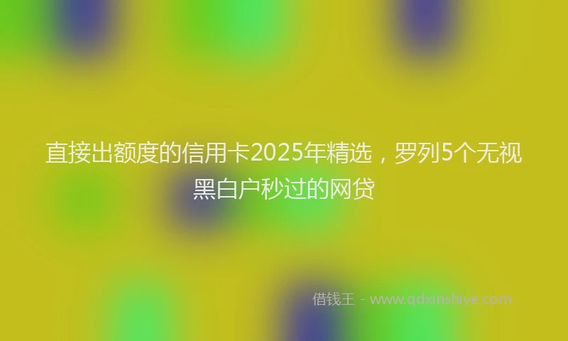 直接出额度的信用卡2025年精选，罗列5个无视黑白户秒过的网贷