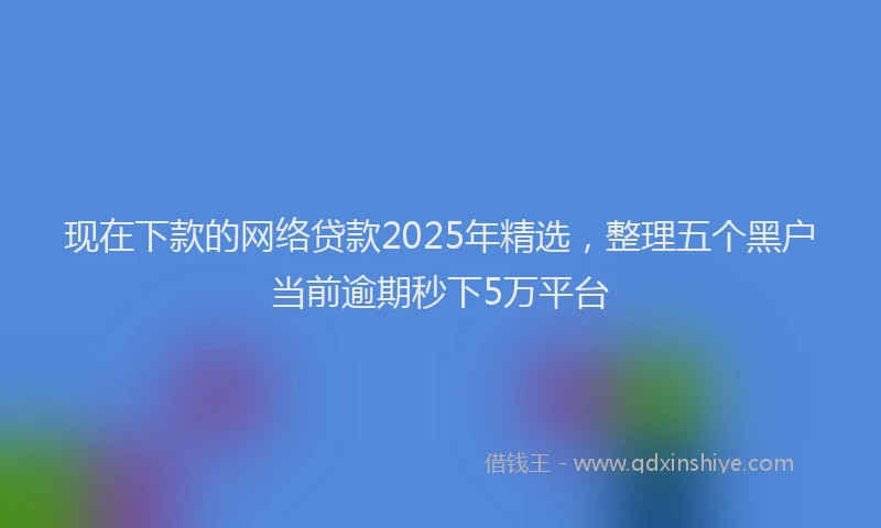 现在下款的网络贷款2025年精选，整理五个黑户当前逾期秒下5万平台