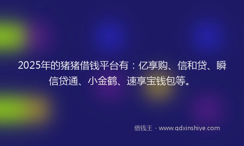 2025年的猪猪借钱平台有：亿享购、信和贷、瞬信贷通、小金鹤、速享宝钱包等。