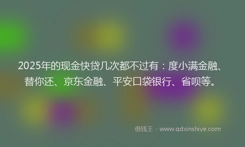 2025年的现金快贷几次都不过有：度小满金融、替你还、京东金融、平安口袋银行、省呗等。