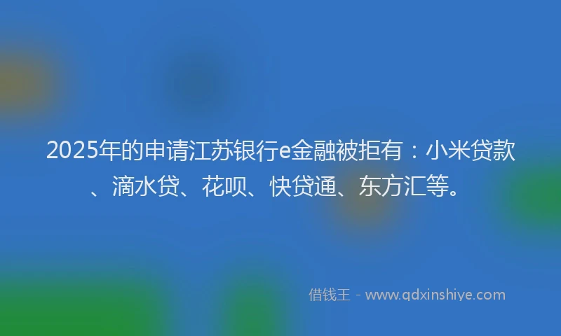 2025年的申请江苏银行e金融被拒有：小米贷款、滴水贷、花呗、快贷通、东方汇等。