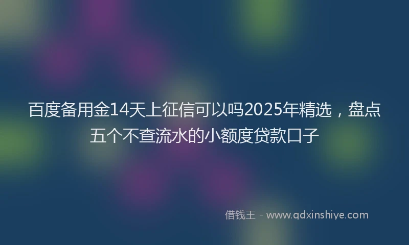 百度备用金14天上征信可以吗2025年精选，盘点五个不查流水的小额度贷款口子