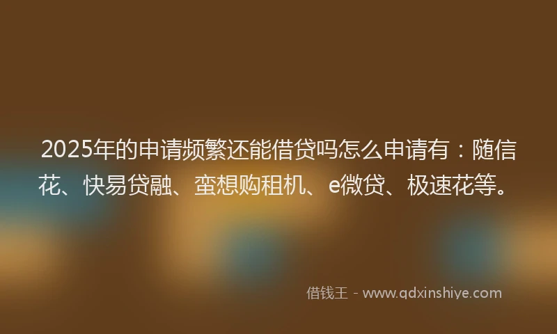 2025年的申请频繁还能借贷吗怎么申请有：随信花、快易贷融、蛮想购租机、e微贷、极速花等。