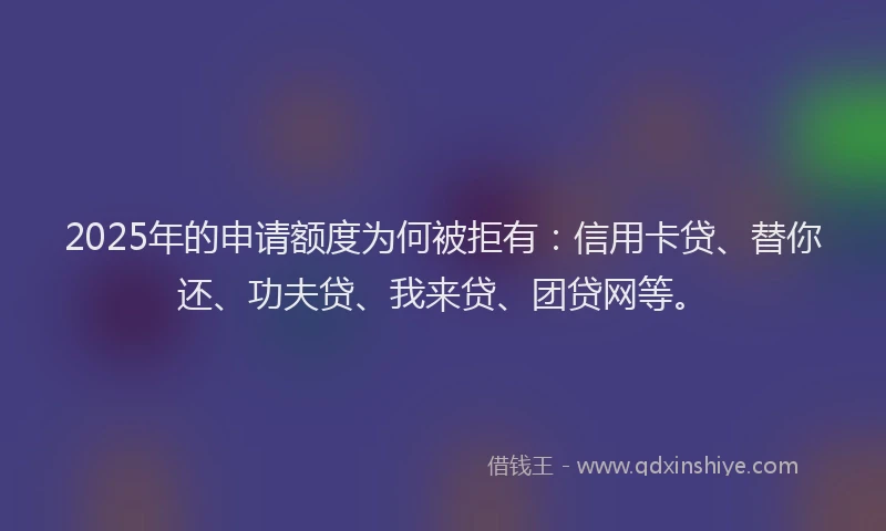 2025年的申请额度为何被拒有：信用卡贷、替你还、功夫贷、我来贷、团贷网等。