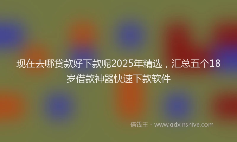 现在去哪贷款好下款呢2025年精选，汇总五个18岁借款神器快速下款软件