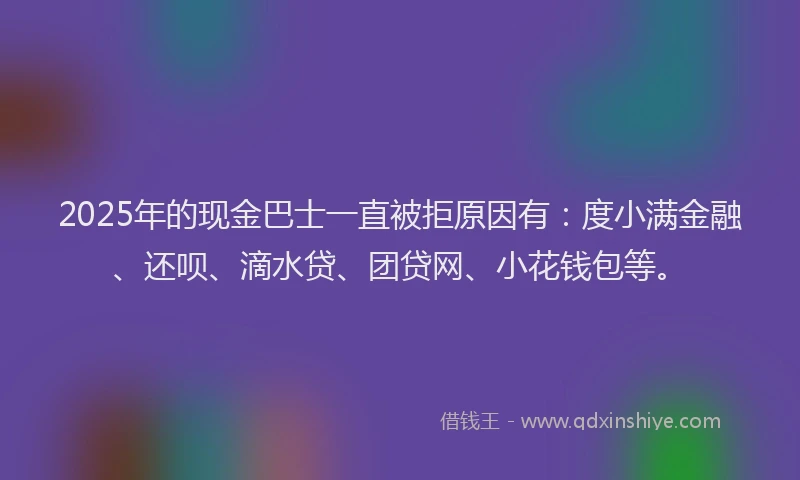 2025年的现金巴士一直被拒原因有：度小满金融、还呗、滴水贷、团贷网、小花钱包等。