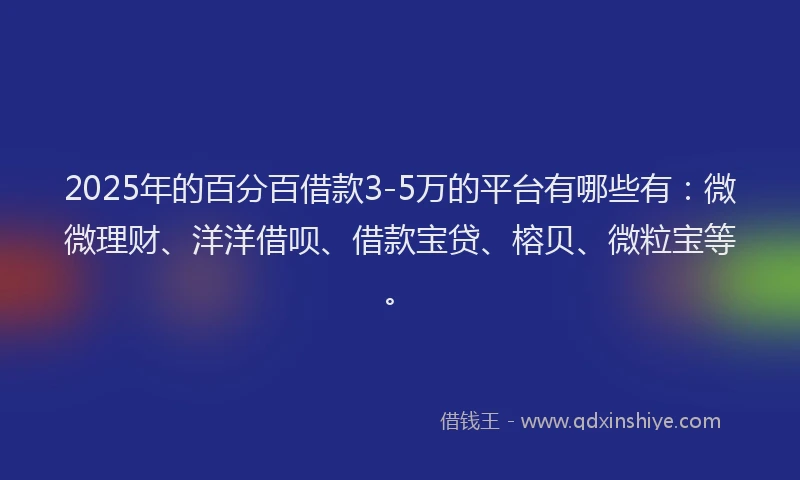 2025年的百分百借款3-5万的平台有哪些有：微微理财、洋洋借呗、借款宝贷、榕贝、微粒宝等。