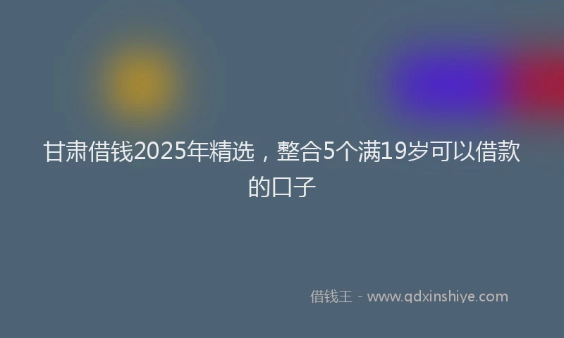 甘肃借钱2025年精选，整合5个满19岁可以借款的口子