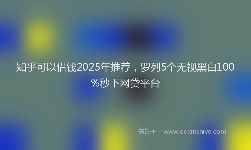 知乎可以借钱2025年推荐，罗列5个无视黑白100%秒下网贷平台