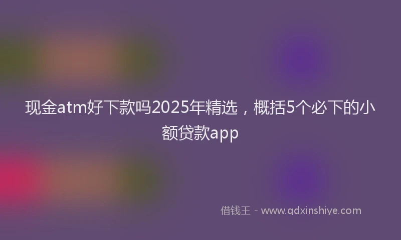 现金atm好下款吗2025年精选，概括5个必下的小额贷款app