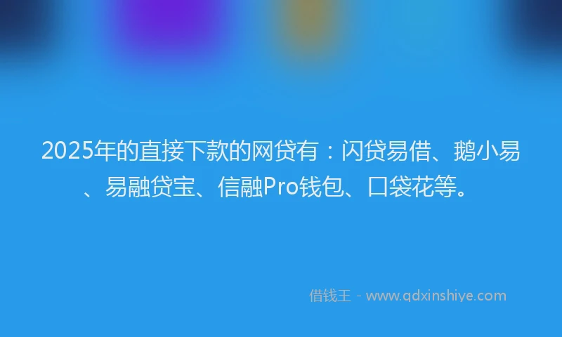 2025年的直接下款的网贷有：闪贷易借、鹅小易、易融贷宝、信融Pro钱包、口袋花等。