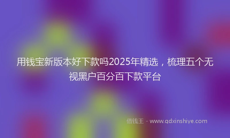 用钱宝新版本好下款吗2025年精选，梳理五个无视黑户百分百下款平台
