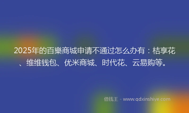 2025年的百樂商城申请不通过怎么办有：桔享花、维维钱包、优米商城、时代花、云易购等。