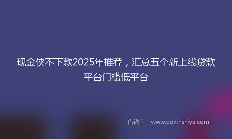 现金侠不下款2025年推荐，汇总五个新上线贷款平台门槛低平台