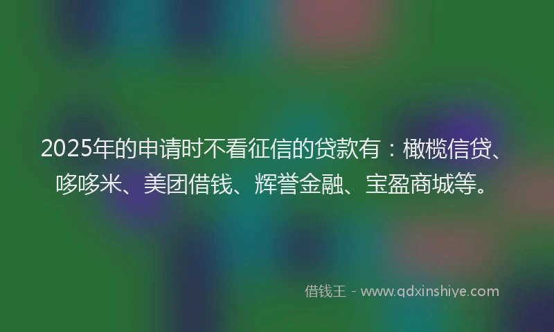2025年的申请时不看征信的贷款有：橄榄信贷、哆哆米、美团借钱、辉誉金融、宝盈商城等。