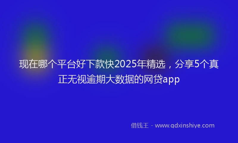 现在哪个平台好下款快2025年精选，分享5个真正无视逾期大数据的网贷app