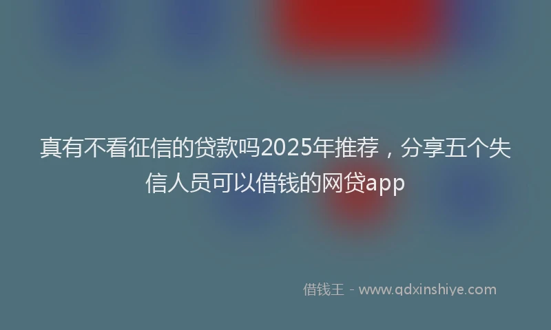 真有不看征信的贷款吗2025年推荐，分享五个失信人员可以借钱的网贷app