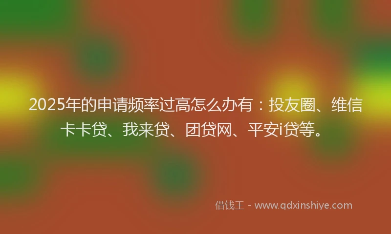 2025年的申请频率过高怎么办有：投友圈、维信卡卡贷、我来贷、团贷网、平安i贷等。