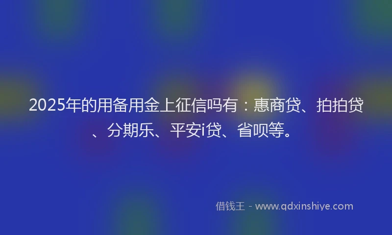 2025年的用备用金上征信吗有：惠商贷、拍拍贷、分期乐、平安i贷、省呗等。