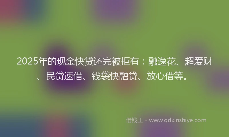 2025年的现金快贷还完被拒有：融逸花、超爱财、民贷速借、钱袋快融贷、放心借等。