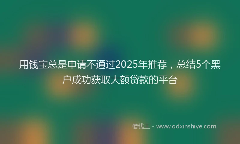 用钱宝总是申请不通过2025年推荐，总结5个黑户成功获取大额贷款的平台