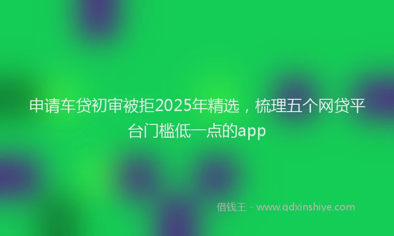 申请车贷初审被拒2025年精选，梳理五个网贷平台门槛低一点的app