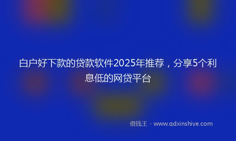 白户好下款的贷款软件2025年推荐，分享5个利息低的网贷平台